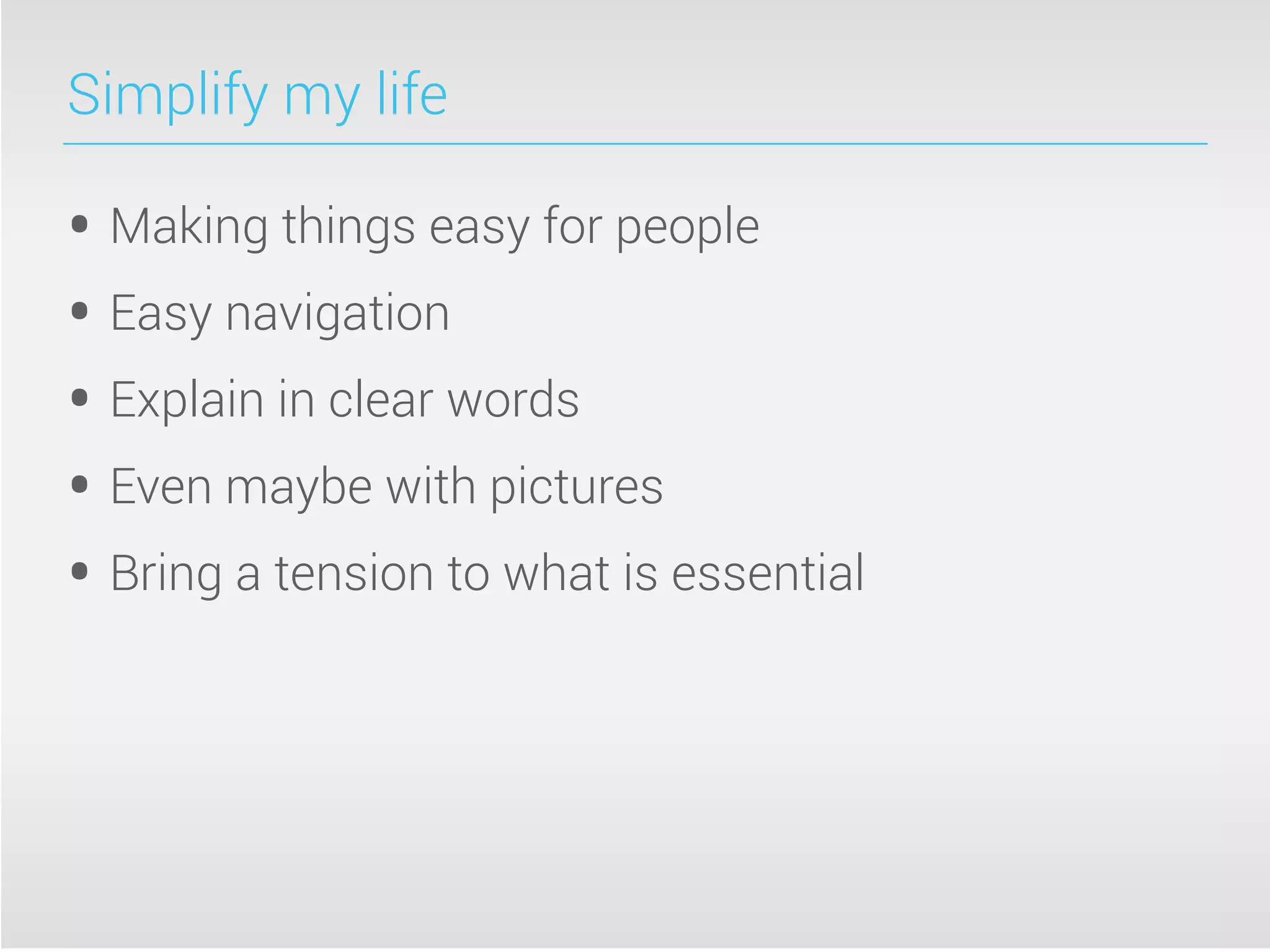 Simplify my life
• Making things easy for people
• Easy navigation
• Explain in clear words
• Even maybe with pictures
• Bring a tension to what is essential
 