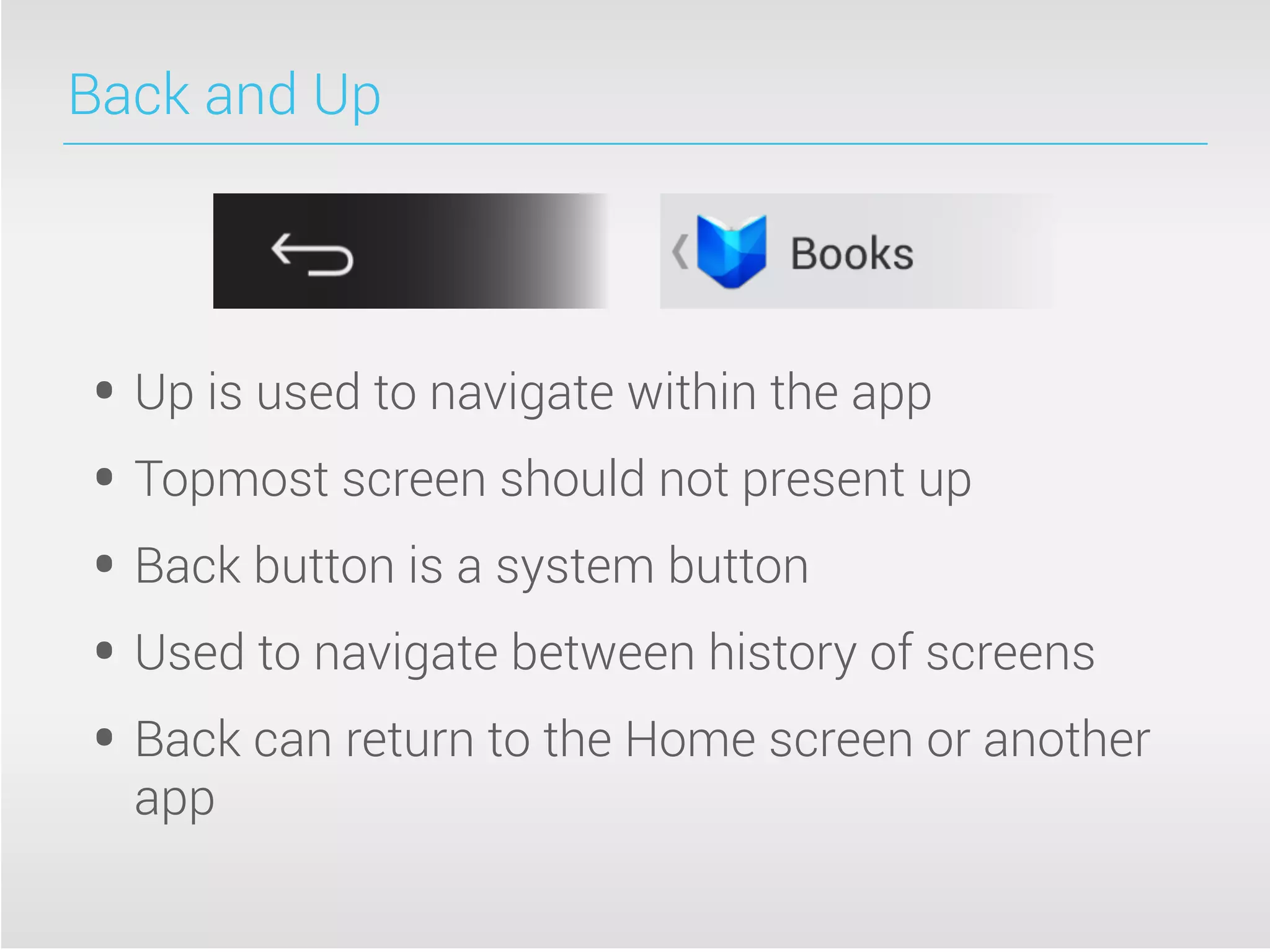 Back and Up
• Up is used to navigate within the app
• Topmost screen should not present up
• Back button is a system button
• Used to navigate between history of screens
• Back can return to the Home screen or another
app
 