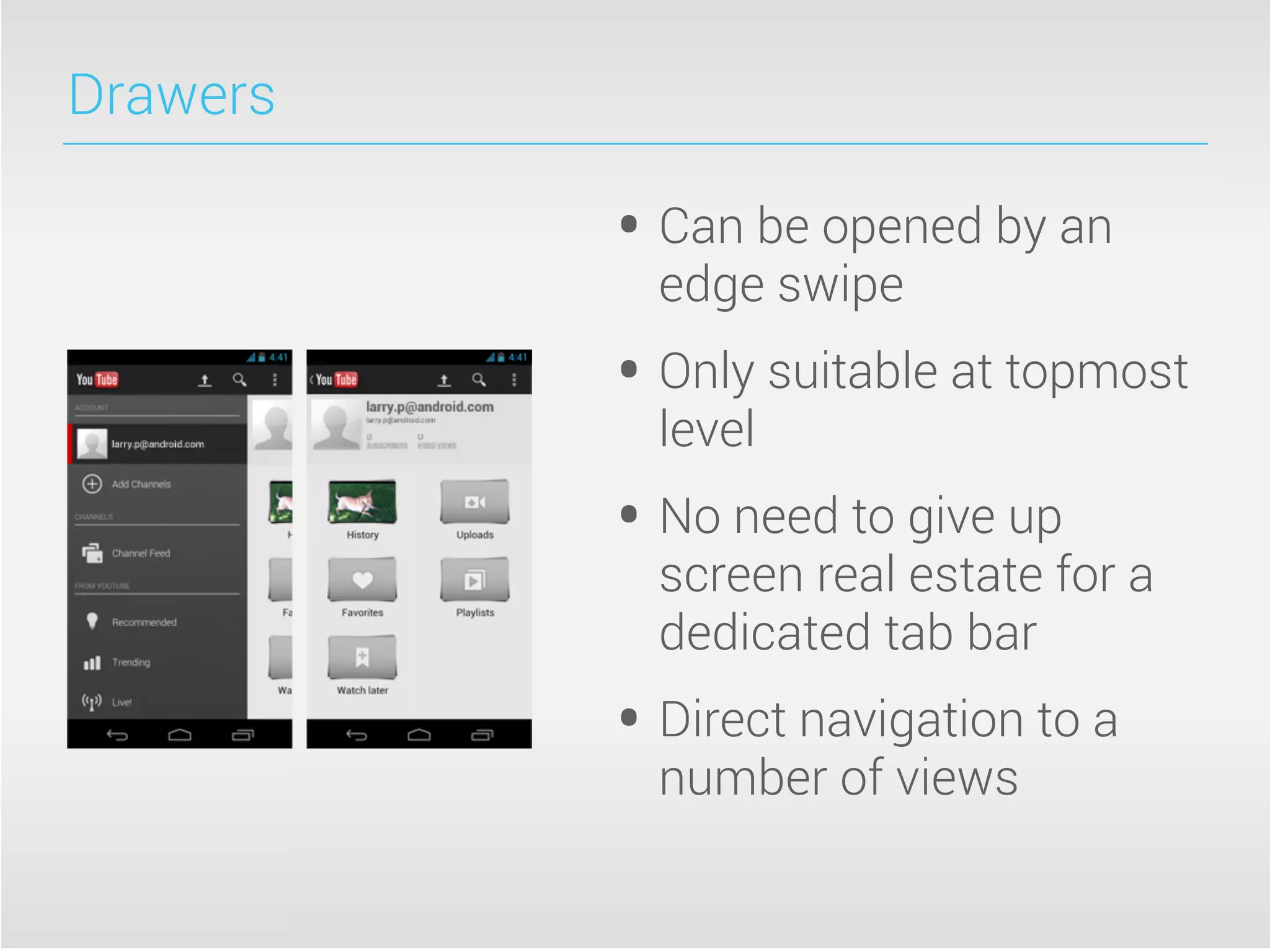 Drawers
• Can be opened by an
edge swipe
• Only suitable at topmost
level
• No need to give up
screen real estate for a
dedicated tab bar
• Direct navigation to a
number of views
 