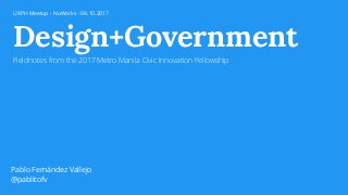 Design+Government
Fieldnotes from the 2017 Metro Manila Civic Innovation Fellowship
Pablo Fernández Vallejo
@pablitofv
UXPH Meetup - NuWorks - 04.10.2017
 