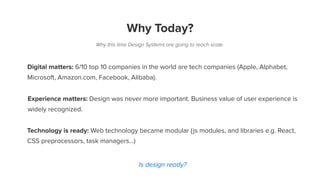 Why Today?
Why this time Design Systems are going to reach scale.
Digital matters: 6/10 top 10 companies in the world are tech companies (Apple, Alphabet,
Microsoft, Amazon.com, Facebook, Alibaba). 
Experience matters: Design was never more important. Business value of user experience is
widely recognized.
Technology is ready: Web technology became modular (js modules, and libraries e.g. React,
CSS preprocessors, task managers...)
Is design ready?
 