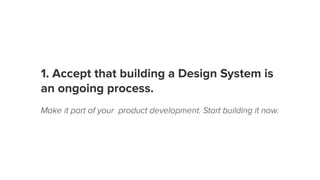 1. Accept that building a Design System is
an ongoing process.
Make it part of your product development. Start building it now.
 