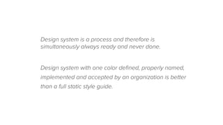 Design system is a process and therefore is
simultaneously always ready and never done.
Design system with one color deﬁned, properly named,
implemented and accepted by an organization is better
than a full static style guide.
 