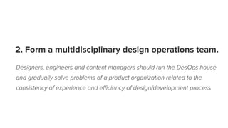 2. Form a multidisciplinary design operations team.
Designers, engineers and content managers should run the DesOps house
and gradually solve problems of a product organization related to the
consistency of experience and eﬃciency of design/development process
 