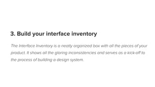 3. Build your interface inventory
The Interface Inventory is a neatly organized box with all the pieces of your
product. It shows all the glaring inconsistencies and serves as a kick-oﬀ to
the process of building a design system.
 