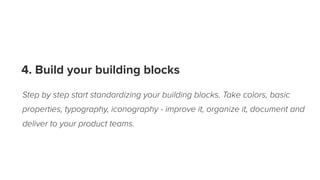 4. Build your building blocks
Step by step start standardizing your building blocks. Take colors, basic
properties, typography, iconography - improve it, organize it, document and
deliver to your product teams.
 