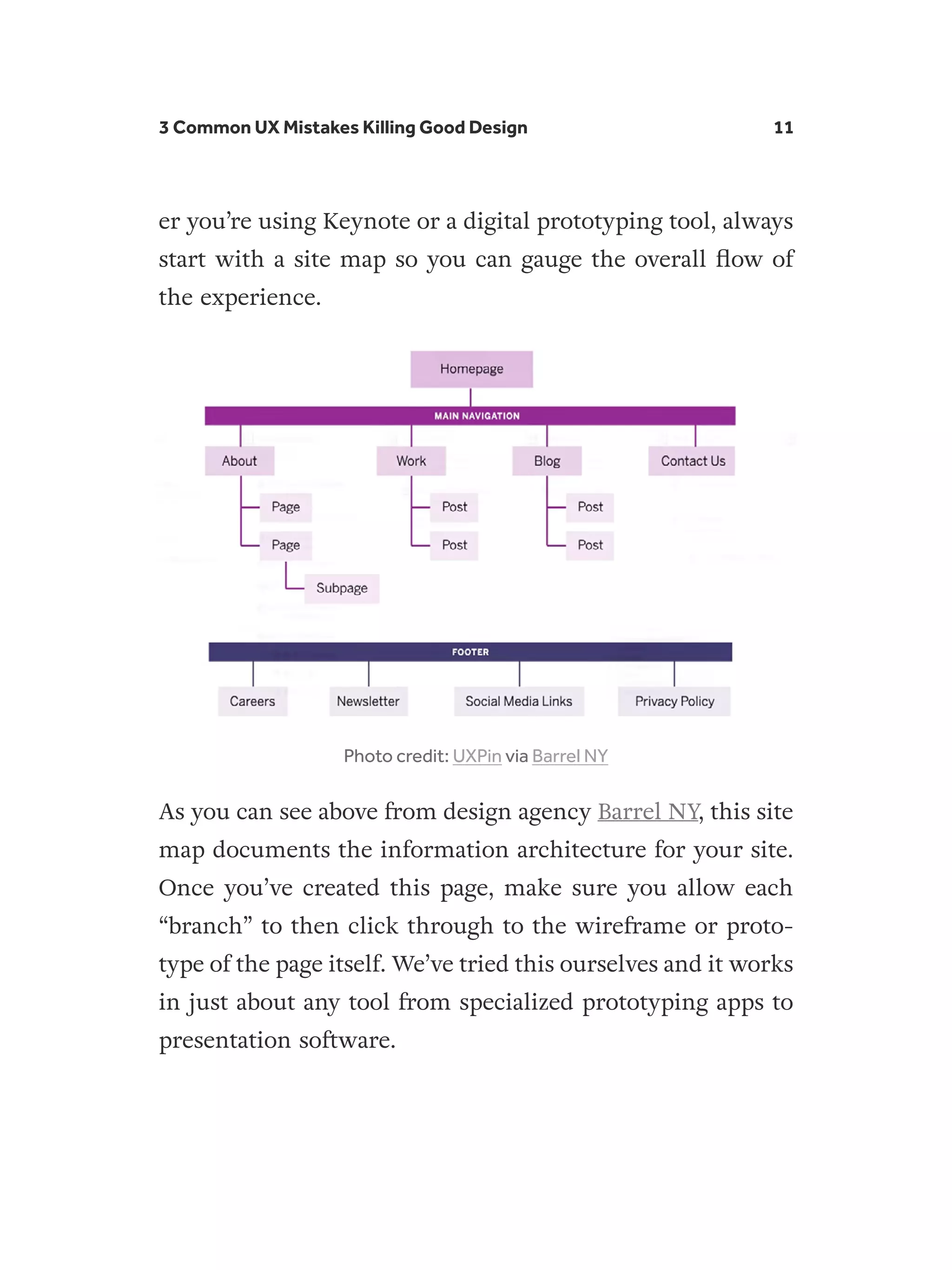 3 Common UX Mistakes Killing Good Design 11
er you’re using Keynote or a digital prototyping tool, always
start with a site map so you can gauge the overall flow of
the experience.
Photo credit: UXPin via Barrel NY
As you can see above from design agency Barrel NY, this site
map documents the information architecture for your site.
Once you’ve created this page, make sure you allow each
“branch” to then click through to the wireframe or proto-
type of the page itself. We’ve tried this ourselves and it works
in just about any tool from specialized prototyping apps to
presentation software.
 