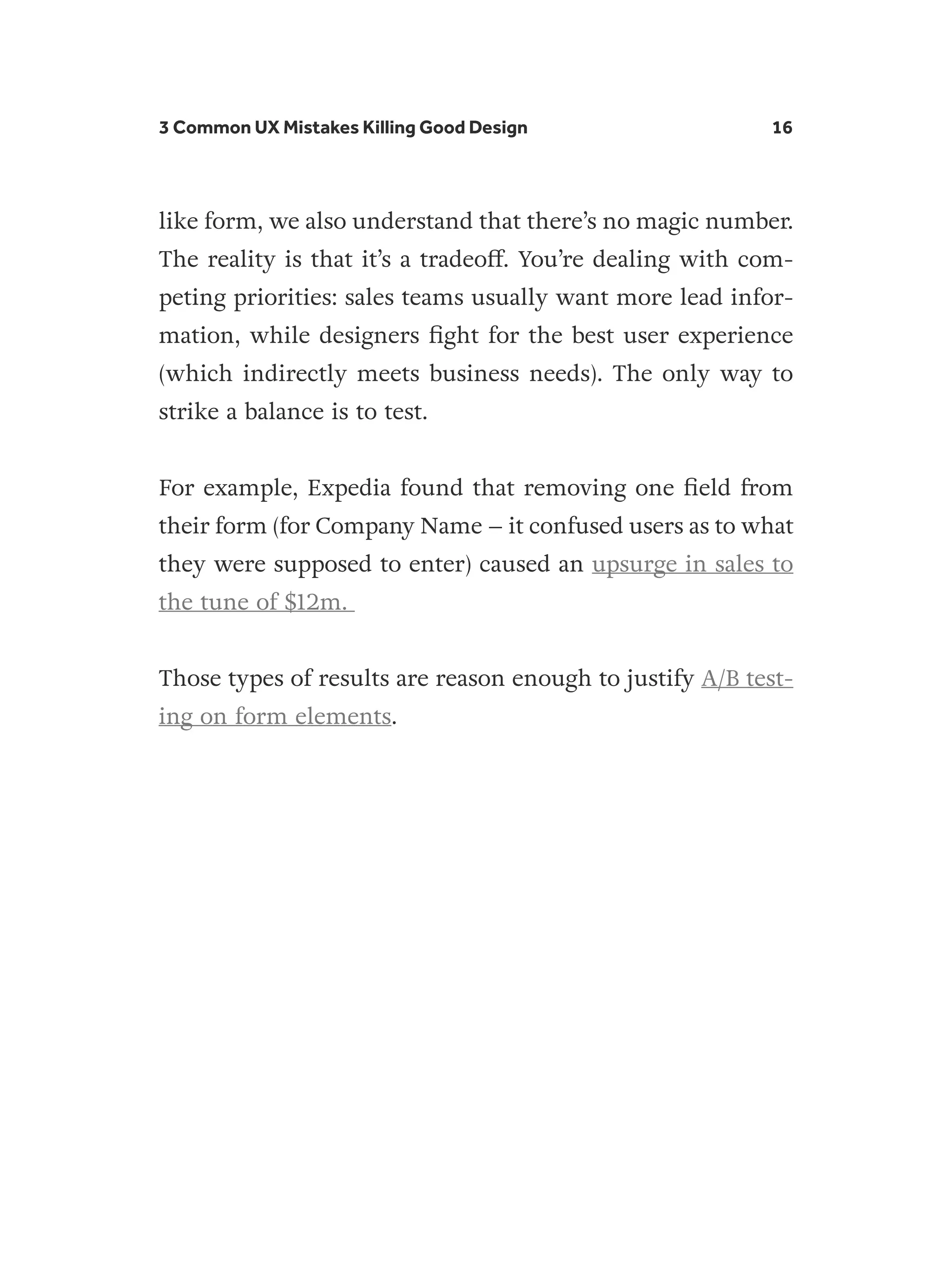 3 Common UX Mistakes Killing Good Design 16
like form, we also understand that there’s no magic number.
The reality is that it’s a tradeoff. You’re dealing with com-
peting priorities: sales teams usually want more lead infor-
mation, while designers fight for the best user experience
(which indirectly meets business needs). The only way to
strike a balance is to test.
For example, Expedia found that removing one field from
their form (for Company Name – it confused users as to what
they were supposed to enter) caused an upsurge in sales to
the tune of $12m.
Those types of results are reason enough to justify A/B test-
ing on form elements.
 