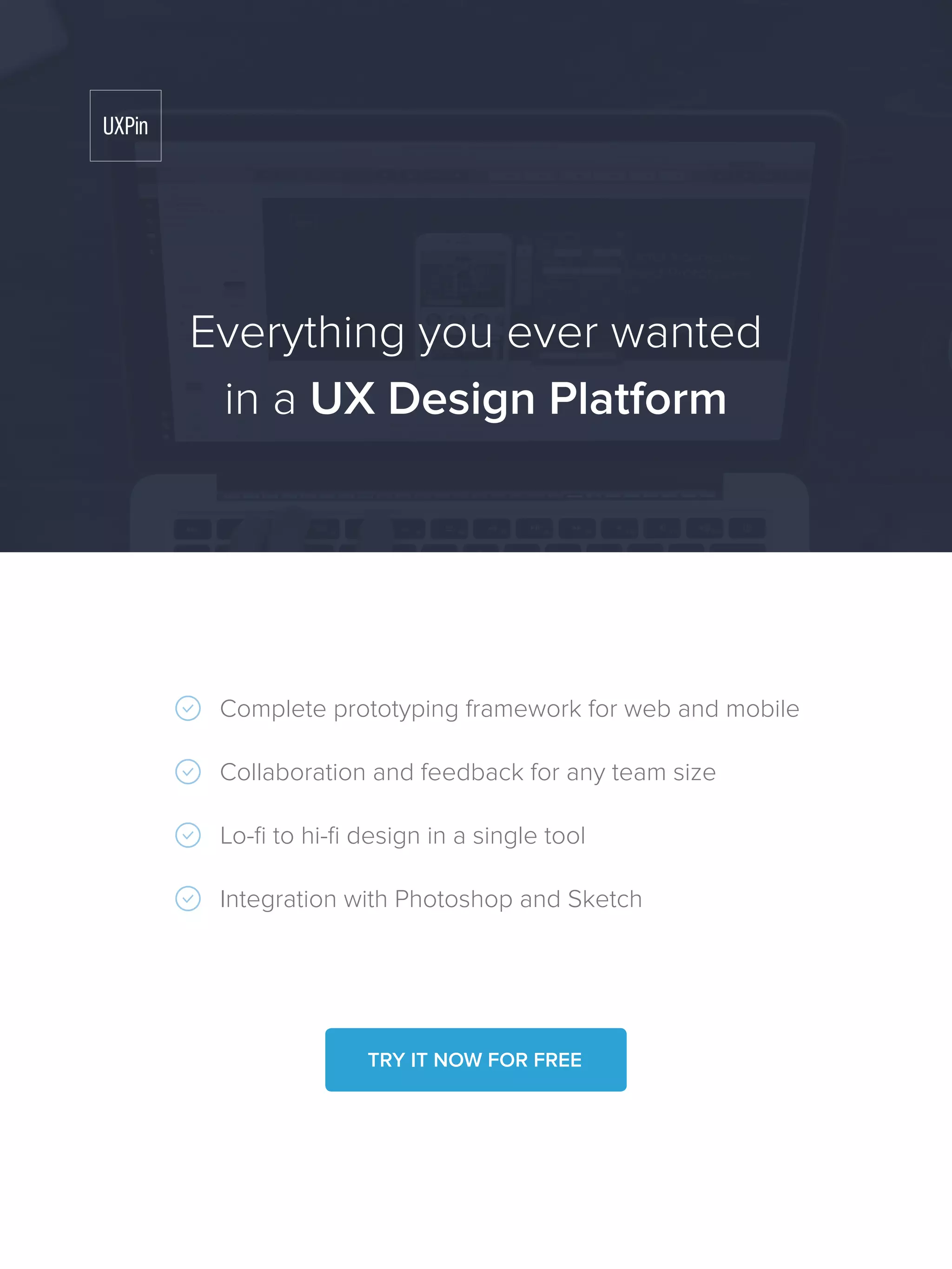 Complete prototyping framework for web and mobile
Collaboration and feedback for any team size
Lo-fi to hi-fi design in a single tool
Integration with Photoshop and Sketch
Everything you ever wanted
in a UX Design Platform
TRY IT NOW FOR FREE
 