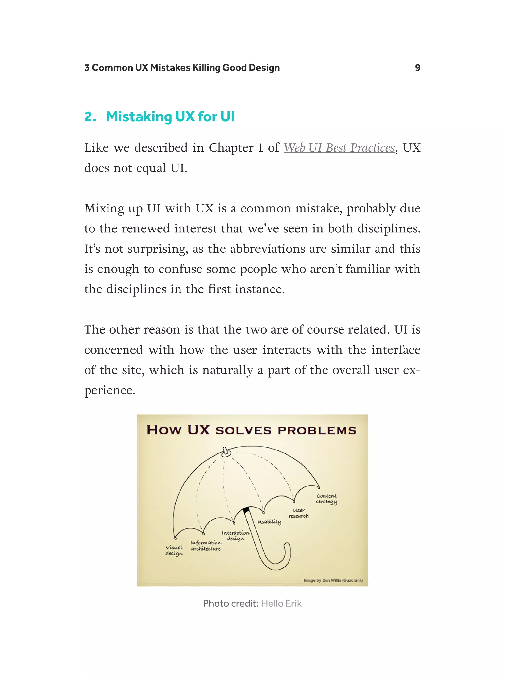3 Common UX Mistakes Killing Good Design 9
2.	 Mistaking UX for UI
Like we described in Chapter 1 of Web UI Best Practices, UX
does not equal UI.
Mixing up UI with UX is a common mistake, probably due
to the renewed interest that we’ve seen in both disciplines.
It’s not surprising, as the abbreviations are similar and this
is enough to confuse some people who aren’t familiar with
the disciplines in the first instance.
The other reason is that the two are of course related. UI is
concerned with how the user interacts with the interface
of the site, which is naturally a part of the overall user ex-
perience.
Photo credit: Hello Erik
 