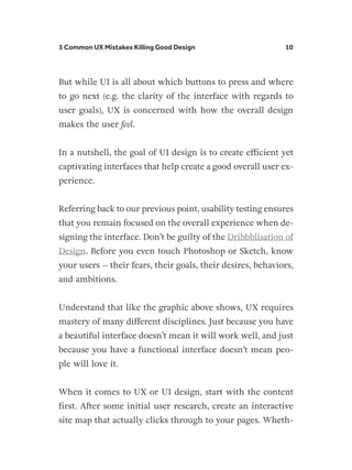 3 Common UX Mistakes Killing Good Design 10
But while UI is all about which buttons to press and where
to go next (e.g. the clarity of the interface with regards to
user goals), UX is concerned with how the overall design
makes the user feel.
In a nutshell, the goal of UI design is to create efficient yet
captivating interfaces that help create a good overall user ex-
perience.
Referring back to our previous point, usability testing ensures
that you remain focused on the overall experience when de-
signing the interface. Don’t be guilty of the Dribbblisation of
Design. Before you even touch Photoshop or Sketch, know
your users – their fears, their goals, their desires, behaviors,
and ambitions.
Understand that like the graphic above shows, UX requires
mastery of many different disciplines. Just because you have
a beautiful interface doesn’t mean it will work well, and just
because you have a functional interface doesn’t mean peo-
ple will love it.
When it comes to UX or UI design, start with the content
first. After some initial user research, create an interactive
site map that actually clicks through to your pages. Wheth-
 