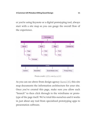 3 Common UX Mistakes Killing Good Design 11
er you’re using Keynote or a digital prototyping tool, always
start with a site map so you can gauge the overall flow of
the experience.
Photo credit: UXPin via Barrel NY
As you can see above from design agency Barrel NY, this site
map documents the information architecture for your site.
Once you’ve created this page, make sure you allow each
“branch” to then click through to the wireframe or proto-
type of the page itself. We’ve tried this ourselves and it works
in just about any tool from specialized prototyping apps to
presentation software.
 