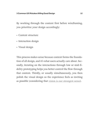 3 Common UX Mistakes Killing Good Design 12
By working through the content first before wireframing,
you prioritize your design accordingly:
•	 Content structure
•	 Interaction design
•	 Visual design
This process makes sense because content forms the founda-
tion of all design, and it’s what users actually care about. Sec-
ondly, iterating on the interactions through low or mid-fi-
delity prototyping helps you better control the flow through
that content. Thirdly, or usually simultaneously, you then
polish the visual design so the experience feels as inviting
as possible (considering that vision is our strongest sense).
 