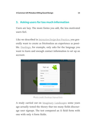 3 Common UX Mistakes Killing Good Design 13
3.	 Asking users for too much information
Users are lazy. The more forms you add, the less motivated
users feel.
Like we described in Interaction Design Best Practices, you gen-
erally want to create as frictionless an experience as possi-
ble. Duolingo, for example, only asks for the language you
want to learn and enough contact information to set up an
account.
Photo credit: Duolingo Signup form
A study carried out on Imaginary Landscapes some years
ago actually tested the theory that too many fields discour-
age user signups. The test compared an 11 field form with
one with only 4 form fields.
 