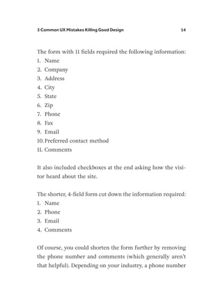 3 Common UX Mistakes Killing Good Design 14
The form with 11 fields required the following information:
1.	 Name
2.	 Company
3.	 Address
4.	 City
5.	 State
6.	 Zip
7.	 Phone
8.	 Fax
9.	 Email
10.	Preferred contact method
11.	Comments
It also included checkboxes at the end asking how the visi-
tor heard about the site.
The shorter, 4-field form cut down the information required:
1.	 Name
2.	 Phone
3.	 Email
4.	 Comments
Of course, you could shorten the form further by removing
the phone number and comments (which generally aren’t
that helpful). Depending on your industry, a phone number
 