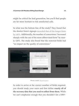 3 Common UX Mistakes Killing Good Design 15
might be critical for lead generation, but you’ll find people
are far more hesitant to risk unsolicited calls.
So what was the bottom line of the study? They found that
the shorter form’s signups exceeded that of the longer form
by 140%. Additionally, the number of conversions “increased
sharply with the use of the more abbreviated form” by near-
ly 120%. The study also found that the removed fields had
“no impact on the quality of conversions.”
Photo credit: Squarespace
In order to arrive at the correct number of fields required,
you should study your users and first define exactly all of
the necessary data that you need to collect from them. While
we can’t emphasize enough that you shouldn’t list a DMV-
 
