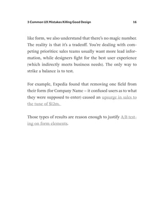 3 Common UX Mistakes Killing Good Design 16
like form, we also understand that there’s no magic number.
The reality is that it’s a tradeoff. You’re dealing with com-
peting priorities: sales teams usually want more lead infor-
mation, while designers fight for the best user experience
(which indirectly meets business needs). The only way to
strike a balance is to test.
For example, Expedia found that removing one field from
their form (for Company Name – it confused users as to what
they were supposed to enter) caused an upsurge in sales to
the tune of $12m.
Those types of results are reason enough to justify A/B test-
ing on form elements.
 