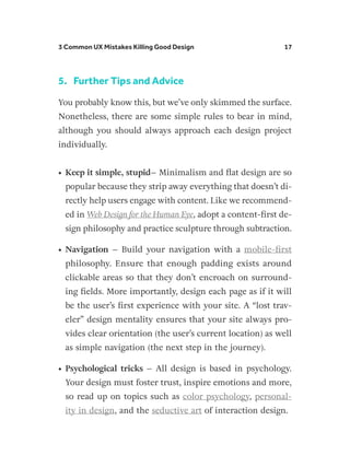 3 Common UX Mistakes Killing Good Design 17
5.	 Further Tips and Advice
You probably know this, but we’ve only skimmed the surface.
Nonetheless, there are some simple rules to bear in mind,
although you should always approach each design project
individually.
•	Keep it simple, stupid– Minimalism and flat design are so
popular because they strip away everything that doesn’t di-
rectly help users engage with content. Like we recommend-
ed in Web Design for the Human Eye, adopt a content-first de-
sign philosophy and practice sculpture through subtraction.
•	Navigation – Build your navigation with a mobile-first
philosophy. Ensure that enough padding exists around
clickable areas so that they don’t encroach on surround-
ing fields. More importantly, design each page as if it will
be the user’s first experience with your site. A “lost trav-
eler” design mentality ensures that your site always pro-
vides clear orientation (the user’s current location) as well
as simple navigation (the next step in the journey).
•	Psychological tricks – All design is based in psychology.
Your design must foster trust, inspire emotions and more,
so read up on topics such as color psychology, personal-
ity in design, and the seductive art of interaction design.
 