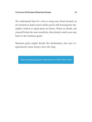 3 Common UX Mistakes Killing Good Design 18
We understand that it’s a lot to wrap your head around, so
it’s normal to make errors while you’re still learning the dis-
cipline (which is equal parts art form). When in doubt, ask
yourself what the user would do, then slowly work your way
back to the business goals.
Business goals might decide the destination, but user re-
quirements must always steer the ship.
Start prototyping better experiences in UXPin (free trial)
 