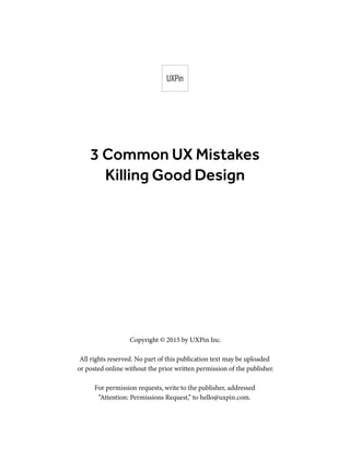3 Common UX Mistakes
Killing Good Design
Copyright © 2015 by UXPin Inc.
All rights reserved. No part of this publication text may be uploaded
or posted online without the prior written permission of the publisher.
For permission requests, write to the publisher, addressed
“Attention: Permissions Request,” to hello@uxpin.com.
 