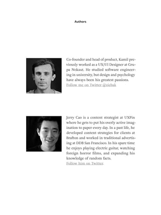 Authors
Co-founder and head of product, Kamil pre-
viously worked as a UX/UI Designer at Gru-
pa Nokaut. He studied software engineer-
ing in university, but design and psychology
have always been his greatest passions.
Follow me on Twitter @ziebak
Jerry Cao is a content strategist at UXPin
where he gets to put his overly active imag-
ination to paper every day. In a past life, he
developed content strategies for clients at
Brafton and worked in traditional advertis-
ing at DDB San Francisco. In his spare time
he enjoys playing electric guitar, watching
foreign horror films, and expanding his
knowledge of random facts.
Follow him on Twitter.
 