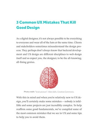 3 Common UX Mistakes That Kill
Good Design
As a digital designer, it’s not always possible to be everything
to everyone and wear all of the hats at the same time. Clients
and stakeholders sometimes misunderstand the design pro-
cess. They perhaps don’t always know that backend develop-
ment and UX design are different disciplines to web design
itself and so expect you, the designer, to be the all-knowing,
all-fixing genius.
Photo credit: “brain picture”. Allan Ajifo. Creative Commons.
With this in mind and when you’re relatively new to UX de-
sign, you’ll certainly make some mistakes – nobody is infal-
lible and some projects are just incredibly complex. To help
reaffirm some good fundamentals, we’ve compiled some of
the most common mistakes that we see in UX and some tips
to help you to avoid them.
 