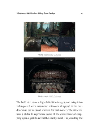3 Common UX Mistakes Killing Good Design 6
Photo credit: BBQ Cultures
Photo credit: BBQ Cultures
The bold rich colors, high definition images, and crisp intro
video paired with masculine voiceover all appeal to the out-
doorsman (or weekend warrior, for that matter). The site even
uses a slider to reproduce some of the excitement of snap-
ping open a grill to reveal the smoky meat – as you drag the
 
