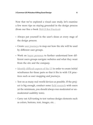 3 Common UX Mistakes Killing Good Design 8
Now that we’ve explored a visual case study, let’s examine
a few more tips on staying grounded in the design process
(from our free e-book Web UI Best Practices):
•	 Always put yourself in the user’s shoes at every stage of
the design process.
•	 Create user journeys to map out how the site will be used
by different user groups.
•	 Work on buyer personas to further understand how dif-
ferent users groups navigate websites and what they want
from the site and the company.
•	 Identify difficult aspects of the UI in order to create initial
wireframes for those parts so that it fits in with UX prac-
tices such as user mapping and journeys.
•	 Test on as many real-world devices as possible. If the proj-
ect is big enough, conduct some field research with users
(at the minimum, you should always run moderated or un-
moderated usability tests).
•	 Carry out A/B testing to test various design elements such
as colors, buttons, text, images, etc. .
 