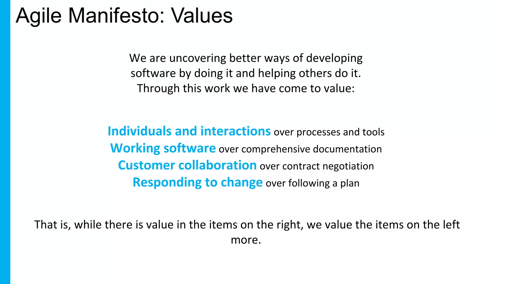 We are uncovering better ways of developing
software by doing it and helping others do it.
Through this work we have come to value:
Individuals and interactions over processes and tools
Working software over comprehensive documentation
Customer collaboration over contract negotiation
Responding to change over following a plan
That is, while there is value in the items on the right, we value the items on the left
more.
 