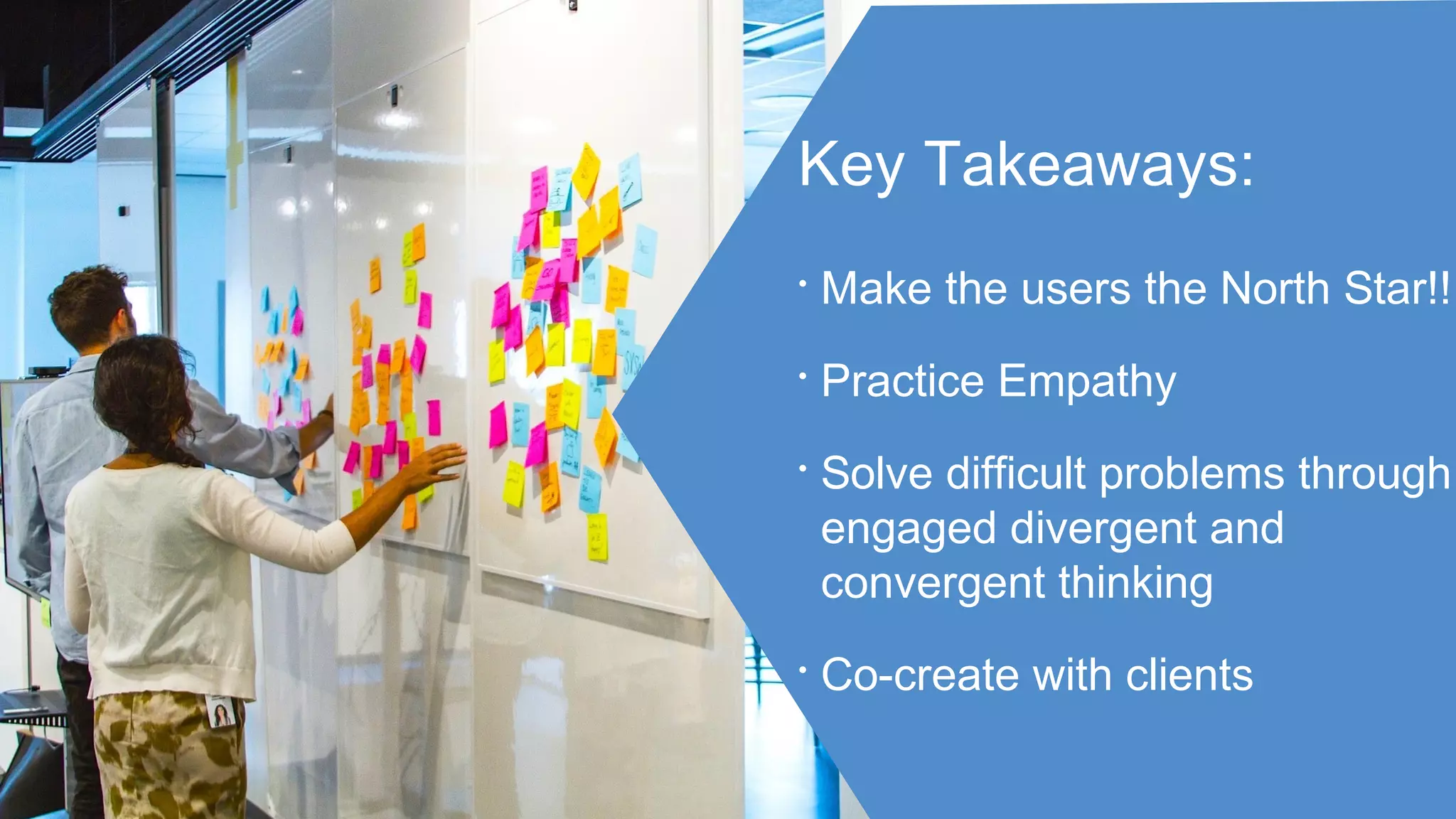 Key Takeaways:
• Make the users the North Star!!
• Practice Empathy
• Solve difficult problems through
engaged divergent and
convergent thinking
• Co-create with clients
 