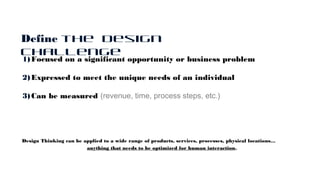 1)Focused on a significant opportunity or business problem
2)Expressed to meet the unique needs of an individual
3)Can be measured (revenue, time, process steps, etc.)
Design Thinking can be applied to a wide range of products, services, processes, physical locations…
anything that needs to be optimized for human interaction.
Define the Design
Challenge
 