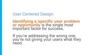 User Centered Design:
Identifying a specific user problem
or opportunity is the single most
important factor for success.
If you’re addressing the wrong one,
you’re not giving your users what they
need.
 