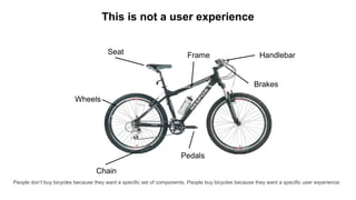 This is not a user experience
Seat
Wheels
Frame Handlebar
Pedals
Chain
Brakes
People don’t buy bicycles because they want a specific set of components. People buy bicycles because they want a specific user experience.
 
