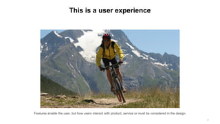 This is a user experience
Features enable the user, but how users interact with product, service or must be considered in the design.
27
 