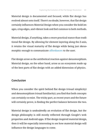Exploring the Evolution of the Flat Design Revolution 40
Material design is documented and focused, while flat design has
evolved almost onto itself. There’s no doubt, however, that flat design
certainly influences Material Design when you consider the bold im-
ages, crisp edges, and vibrant look and feel common to both methods.
Material design, if anything, takes a more practical stance than tradi-
tional flat design. By allowing for element layering along the Z-axis,
it retains the visual maturity of flat design while being just skeuo-
morphic enough to communicate affordances to the user.
Flat design arose as the antithetical reaction against skeuomorphism.
Material design, on the other hand, arose as an ecosystem made up
of the best parts of flat design with an added dimension of physics.
Conclusion
When you consider the spirit behind flat design (visual simplicity)
and skeuomorphism (visual familiarity), you find that both concepts
can certainly co-exist. The tricky part, as recent years and the future
will certainly prove, is finding the perfect balance between the two.
Material design is undoubtedly an evolution of flat design, but the
design philosophy is still mostly reflected through Google’s web
properties and Android apps. If flat design inspired material design,
then it will be especially interesting to see how material design will
influence the design languages to come.
 