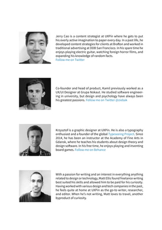 Jerry Cao is a content strategist at UXPin where he gets to put
his overly active imagination to paper every day. In a past life, he
developed content strategies for clients at Brafton and worked in
traditional advertising at DDB San Francisco. In his spare time he
enjoys playing electric guitar, watching foreign horror films, and
expanding his knowledge of random facts.
Follow me on Twitter
Krzysztof is a graphic designer at UXPin. He is also a typography
enthusiast and a founder of the global Typeseeing Project. Since
2014, he has been an instructor at the Academy of Fine Arts in
Gdansk, where he teaches his students about design theory and
design software. In his free time, he enjoys playing and inventing
board games. Follow me on Behance
With a passion for writing and an interest in everything anything
related to design or technology, Matt Ellis found freelance writing
best suited his skills and allowed him to be paid for his curiosity.
Having worked with various design and tech companies in the past,
he feels quite at home at UXPin as the go-to writer, researcher,
and editor. When he’s not writing, Matt loves to travel, another
byproduct of curiosity.
Co-founder and head of product, Kamil previously worked as a
UX/UI Designer at Grupa Nokaut. He studied software engineer-
ing in university, but design and psychology have always been
his greatest passions. Follow me on Twitter @ziebak
 