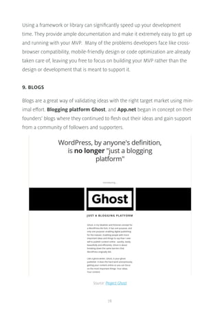 78
Using a framework or library can significantly speed up your development
time. They provide ample documentation and make it extremely easy to get up
and running with your MVP. Many of the problems developers face like cross-
browser compatibility, mobile-friendly design or code optimization are already
taken care of, leaving you free to focus on building your MVP rather than the
design or development that is meant to support it.
9. BLOGS
Blogs are a great way of validating ideas with the right target market using min-
imal effort. Blogging platform Ghost, and App.net began in concept on their
founders’ blogs where they continued to flesh out their ideas and gain support
from a community of followers and supporters.
Source: Project Ghost
 