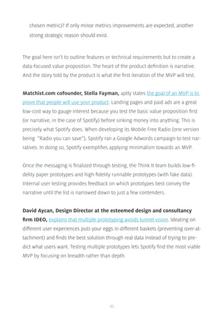 93
chosen metric)? If only minor metrics improvements are expected, another
strong strategic reason should exist.
The goal here isn’t to outline features or technical requirements but to create a
data-focused value proposition. The heart of the product definition is narrative.
And the story told by the product is what the first iteration of the MVP will test.
Matchist.com cofounder, Stella Fayman, aptly states the goal of an MVP is to
prove that people will use your product. Landing pages and paid ads are a great
low-cost way to gauge interest because you test the basic value proposition first
(or narrative, in the case of Spotify) before sinking money into anything. This is
precisely what Spotify does. When developing its Mobile Free Radio (one version
being “Radio you can save”), Spotify ran a Google Adwords campaign to test nar-
ratives. In doing so, Spotify exemplifies applying minimalism towards an MVP.
Once the messaging is finalized through testing, the Think It team builds low-fi-
delity paper prototypes and high-fidelity runnable prototypes (with fake data).
Internal user testing provides feedback on which prototypes best convey the
narrative until the list is narrowed down to just a few contenders.
David Aycan, Design Director at the esteemed design and consultancy
firm IDEO, explains that multiple prototyping avoids tunnel vision. Ideating on
different user experiences puts your eggs in different baskets (preventing over-at-
tachment) and finds the best solution through real data instead of trying to pre-
dict what users want. Testing multiple prototypes lets Spotify find the most viable
MVP by focusing on breadth rather than depth.
 