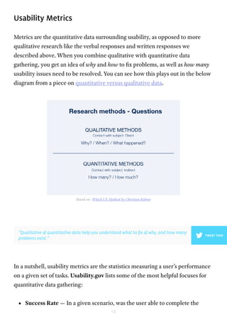14
Usability Metrics
Metrics are the quantitative data surrounding usability, as opposed to more
qualitative research like the verbal responses and written responses we
described above. When you combine qualitative with quantitative data
gathering, you get an idea of why and how to fix problems, as well as how many
usability issues need to be resolved. You can see how this plays out in the below
diagram from a piece on quantitative versus qualitative data.
In a nutshell, usability metrics are the statistics measuring a user’s performance
on a given set of tasks. Usability.gov lists some of the most helpful focuses for
quantitative data gathering:
•	 Success Rate — In a given scenario, was the user able to complete the
Based on: Which UX Method by Christian Rohrer
”Qualitative & quantitative data help you understand what to fix & why, and how many
problems exist.”
TWEET THIS
 