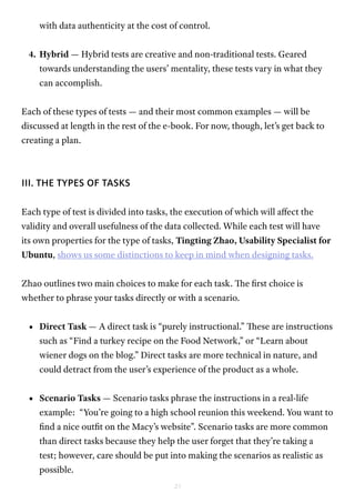 21
with data authenticity at the cost of control.
4.	Hybrid — Hybrid tests are creative and non-traditional tests. Geared
towards understanding the users’ mentality, these tests vary in what they
can accomplish.
Each of these types of tests — and their most common examples — will be
discussed at length in the rest of the e-book. For now, though, let’s get back to
creating a plan.
III. THE TYPES OF TASKS
Each type of test is divided into tasks, the execution of which will affect the
validity and overall usefulness of the data collected. While each test will have
its own properties for the type of tasks, Tingting Zhao, Usability Specialist for
Ubuntu, shows us some distinctions to keep in mind when designing tasks.
Zhao outlines two main choices to make for each task. The first choice is
whether to phrase your tasks directly or with a scenario.
•	 Direct Task — A direct task is “purely instructional.” These are instructions
such as “Find a turkey recipe on the Food Network,” or “Learn about
wiener dogs on the blog.” Direct tasks are more technical in nature, and
could detract from the user’s experience of the product as a whole.
•	 Scenario Tasks — Scenario tasks phrase the instructions in a real-life
example: “You’re going to a high school reunion this weekend. You want to
find a nice outfit on the Macy’s website”. Scenario tasks are more common
than direct tasks because they help the user forget that they’re taking a
test; however, care should be put into making the scenarios as realistic as
possible.
 