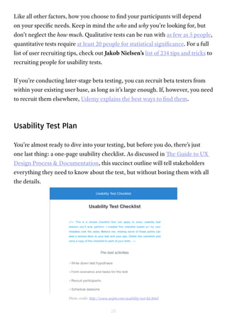26
Like all other factors, how you choose to find your participants will depend
on your specific needs. Keep in mind the who and why you’re looking for, but
don’t neglect the how much. Qualitative tests can be run with as few as 5 people,
quantitative tests require at least 20 people for statistical significance. For a full
list of user recruiting tips, check out Jakob Nielsen’s list of 234 tips and tricks to
recruiting people for usability tests.
If you’re conducting later-stage beta testing, you can recruit beta testers from
within your existing user base, as long as it’s large enough. If, however, you need
to recruit them elsewhere, Udemy explains the best ways to find them.
Usability Test Plan
You’re almost ready to dive into your testing, but before you do, there’s just
one last thing: a one-page usability checklist. As discussed in The Guide to UX
Design Process & Documentation, this succinct outline will tell stakeholders
everything they need to know about the test, but without boring them with all
the details.
Photo credit: http://www.uxpin.com/usability-test-kit.html
 