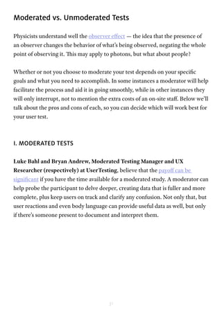 31
Moderated vs. Unmoderated Tests
Physicists understand well the observer effect — the idea that the presence of
an observer changes the behavior of what’s being observed, negating the whole
point of observing it. This may apply to photons, but what about people?
Whether or not you choose to moderate your test depends on your specific
goals and what you need to accomplish. In some instances a moderator will help
facilitate the process and aid it in going smoothly, while in other instances they
will only interrupt, not to mention the extra costs of an on-site staff. Below we’ll
talk about the pros and cons of each, so you can decide which will work best for
your user test.
I. MODERATED TESTS
Luke Bahl and Bryan Andrew, Moderated Testing Manager and UX
Researcher (respectively) at UserTesting, believe that the payoff can be
significant if you have the time available for a moderated study. A moderator can
help probe the participant to delve deeper, creating data that is fuller and more
complete, plus keep users on track and clarify any confusion. Not only that, but
user reactions and even body language can provide useful data as well, but only
if there’s someone present to document and interpret them.
 