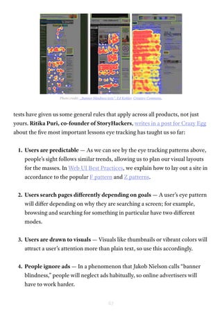 67
tests have given us some general rules that apply across all products, not just
yours. Ritika Puri, co-founder of StoryHackers, writes in a post for Crazy Egg
about the five most important lessons eye tracking has taught us so far:
1.	 Users are predictable — As we can see by the eye tracking patterns above,
people’s sight follows similar trends, allowing us to plan our visual layouts
for the masses. In Web UI Best Practices, we explain how to lay out a site in
accordance to the popular F pattern and Z patterns.
2.	 Users search pages differently depending on goals — A user’s eye pattern
will differ depending on why they are searching a screen; for example,
browsing and searching for something in particular have two different
modes.
3.	 Users are drawn to visuals — Visuals like thumbnails or vibrant colors will
attract a user’s attention more than plain text, so use this accordingly.
4.	 People ignore ads — In a phenomenon that Jakob Nielson calls “banner
blindness,” people will neglect ads habitually, so online advertisers will
have to work harder.
Photo credit: „Banner blindness tests”. Ed Kohler. Creative Commons.
 