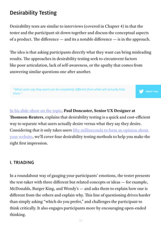74
Desirability Testing
Desirability tests are similar to interviews (covered in Chapter 4) in that the
tester and the participant sit down together and discuss the conceptual aspects
of a product. The difference — and its a notable difference — is in the approach.
The idea is that asking participants directly what they want can bring misleading
results. The approaches in desirability testing seek to circumvent factors
like poor articulation, lack of self-awareness, or the apathy that comes from
answering similar questions one after another.
In his slide-show on the topic, Paul Doncaster, Senior UX Designer at
Thomson-Reuters, explains that desirability testing is a quick and cost-efficient
way to separate what users actually desire versus what they say they desire.
Considering that it only takes users fifty milliseconds to form an opinion about
your website, we’ll cover four desirability testing methods to help you make the
right first impression.
I. TRIADING
In a roundabout way of gauging your participants’ emotions, the tester presents
the test-taker with three different but related concepts or ideas — for example,
McDonalds, Burger King, and Wendy’s — and asks them to explain how one is
different from the others and explain why. This line of questioning drives harder
than simply asking “which do you prefer,” and challenges the participant to
think critically. It also engages participants more by encouraging open-ended
thinking.
”What users say they want can be completely different from what will actually help
them.”
TWEET THIS
 