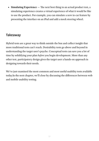 91
•	 Simulating Experience — The next best thing to an actual product test, a
simulating experience creates a virtual experience of what it would be like
to use the product. For example, you can simulate a new in-car feature by
presenting the interface on an iPad and add a mock steering wheel.
Takeaway
Hybrid tests are a great way to think outside the box and collect insight that
more traditional tests can’t reach. Desirability tests go above and beyond in
understanding the target user’s psyche. Conceptual tests can save you a lot of
time by solidifying your plan before you begin development. More than any
other test, participatory design gives the target user a hands-on approach in
designing towards their needs.
We’ve just examined the most common and most useful usability tests available
today.In the next chapter, we’ll close by discussing the differences between web
and mobile usability testing.
 
