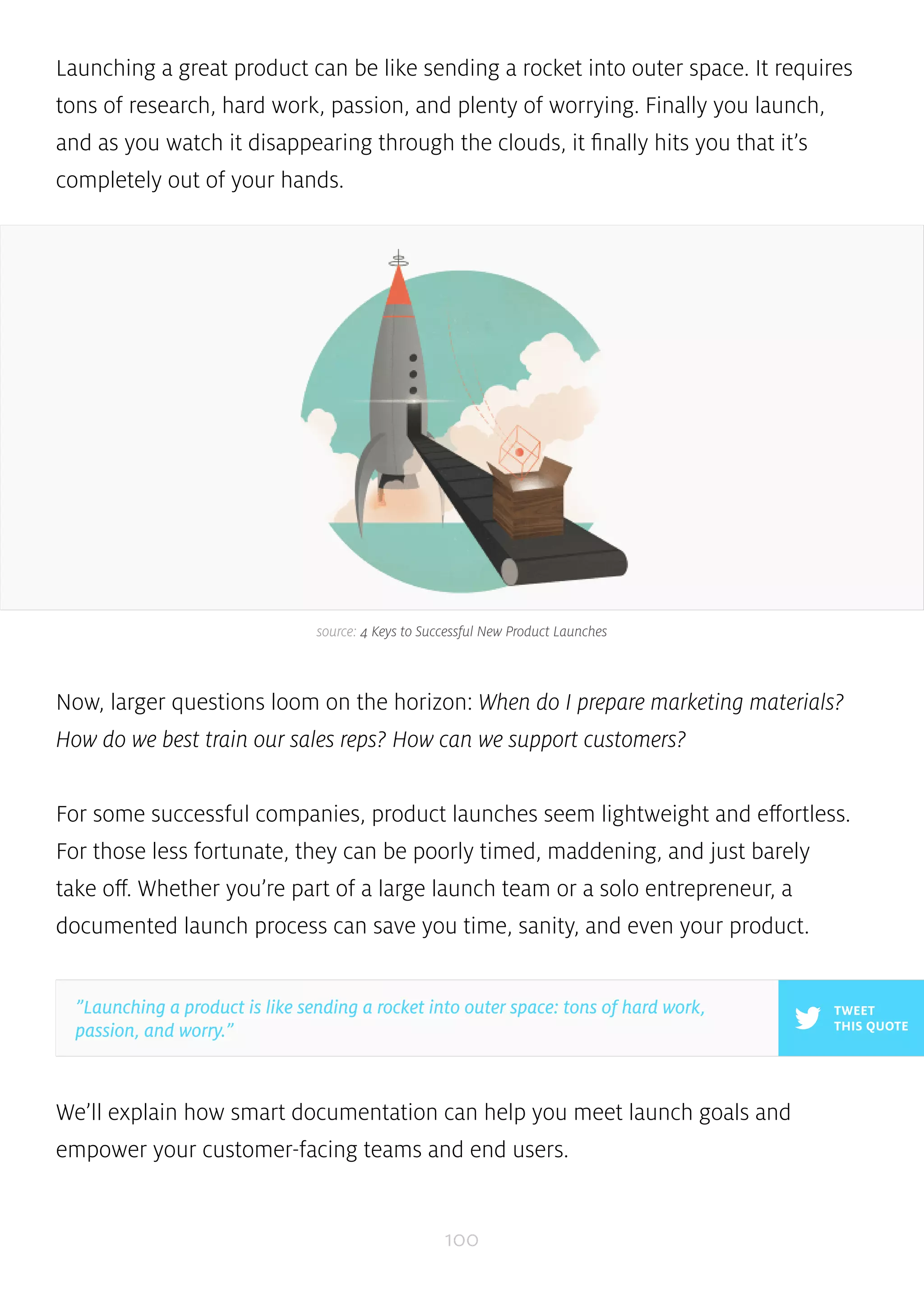 Launching a great product can be like sending a rocket into outer space. It requires 
tons of research, hard work, passion, and plenty of worrying. Finally you launch, 
and as you watch it disappearing through the clouds, it finally hits you that it’s 
completely out of your hands. 
source: 4 Keys to Successful New Product Launches 
Now, larger questions loom on the horizon: When do I prepare marketing materials? 
How do we best train our sales reps? How can we support customers? 
For some successful companies, product launches seem lightweight and effortless. 
For those less fortunate, they can be poorly timed, maddening, and just barely 
take off. Whether you’re part of a large launch team or a solo entrepreneur, a 
documented launch process can save you time, sanity, and even your product. 
We’ll explain how smart documentation can help you meet launch goals and 
empower your customer-facing teams and end users. 
100 
TWEET 
THIS QUOTE 
”Launching a product is like sending a rocket into outer space: tons of hard work, 
passion, and worry.” 
 