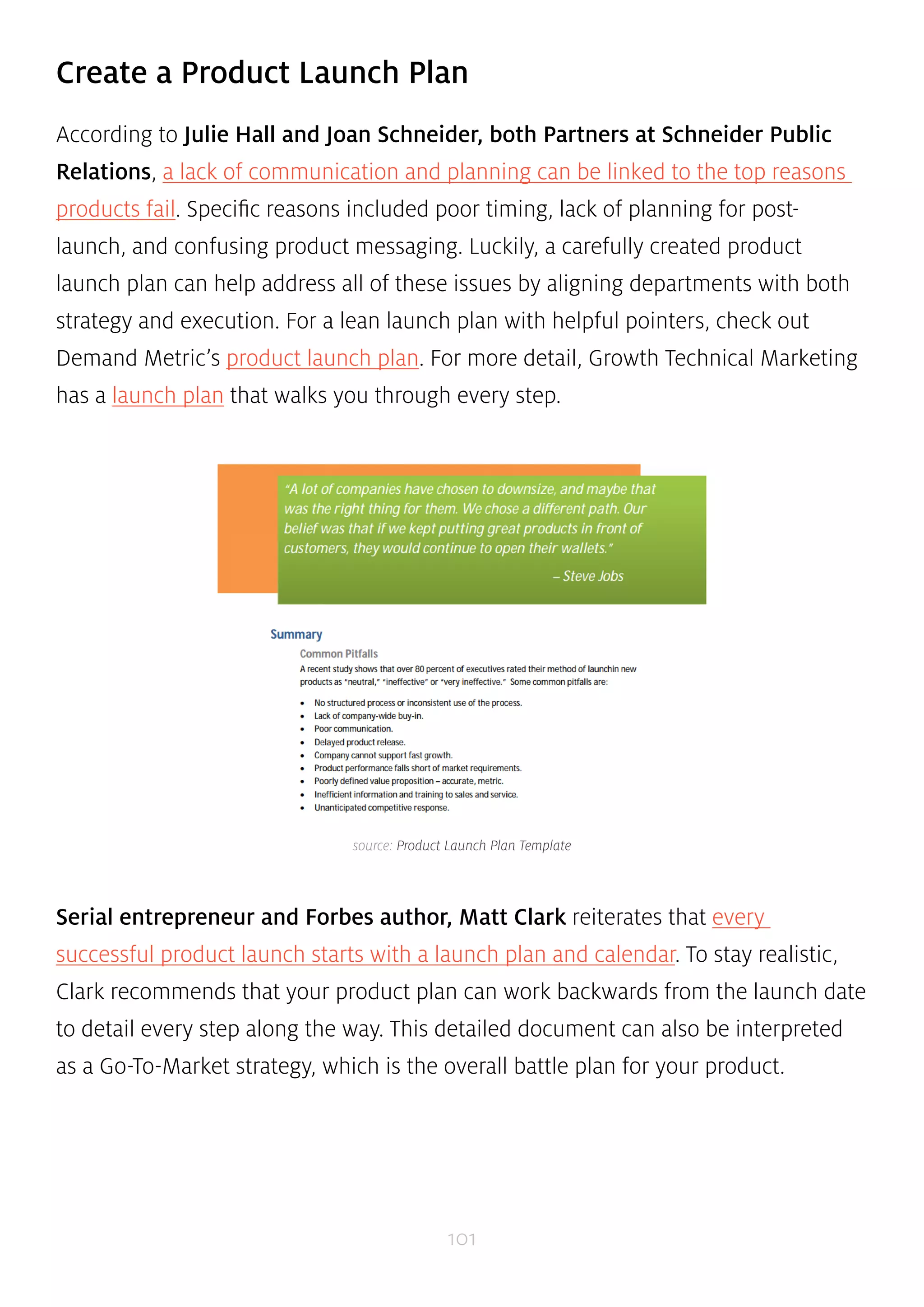 Create a Product Launch Plan 
According to Julie Hall and Joan Schneider, both Partners at Schneider Public 
Relations, a lack of communication and planning can be linked to the top reasons 
products fail. Specific reasons included poor timing, lack of planning for post-launch, 
and confusing product messaging. Luckily, a carefully created product 
launch plan can help address all of these issues by aligning departments with both 
strategy and execution. For a lean launch plan with helpful pointers, check out 
Demand Metric’s product launch plan. For more detail, Growth Technical Marketing 
has a launch plan that walks you through every step. 
source: Product Launch Plan Template 
Serial entrepreneur and Forbes author, Matt Clark reiterates that every 
successful product launch starts with a launch plan and calendar. To stay realistic, 
Clark recommends that your product plan can work backwards from the launch date 
to detail every step along the way. This detailed document can also be interpreted 
as a Go-To-Market strategy, which is the overall battle plan for your product. 
101 
 