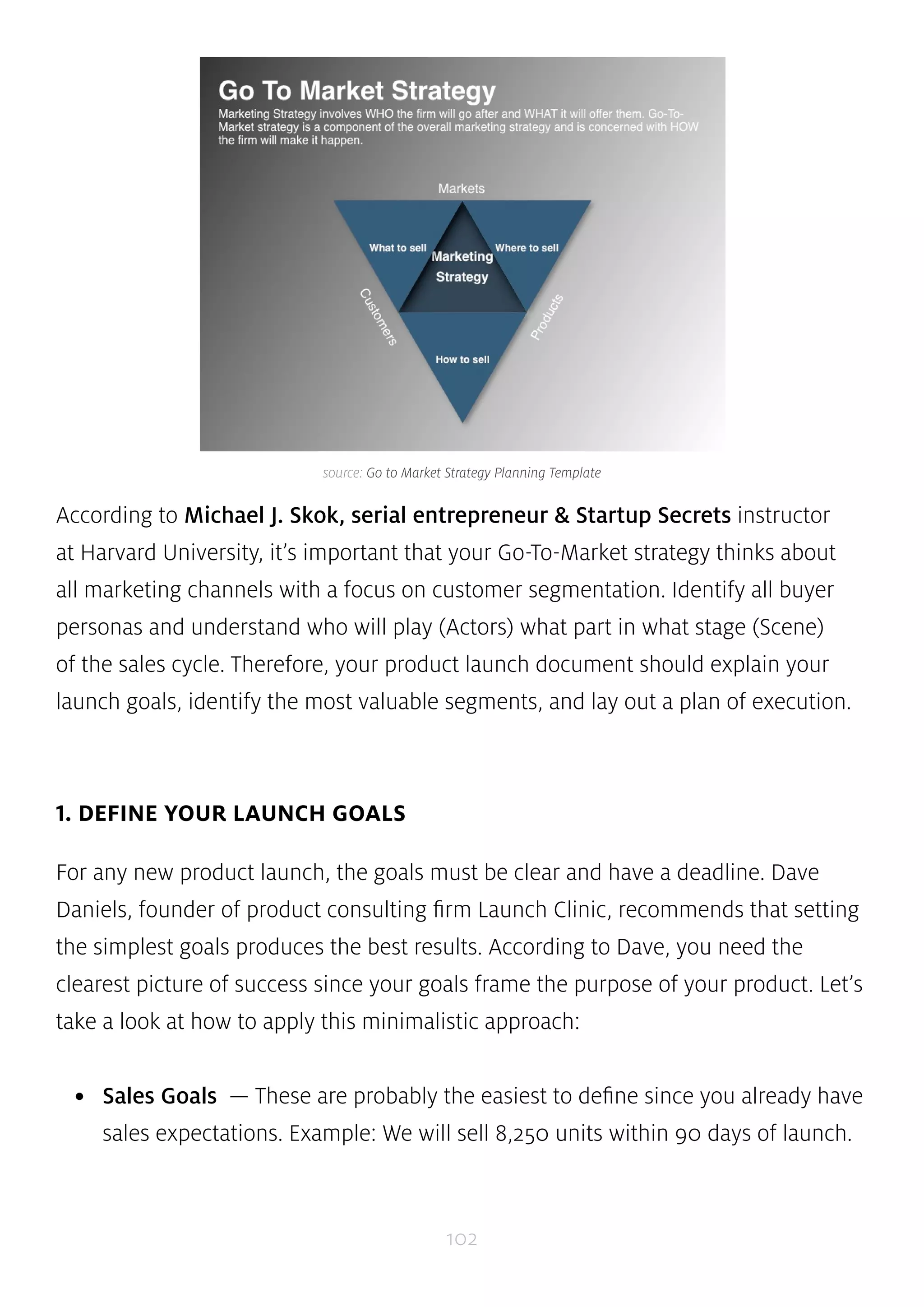 source: Go to Market Strategy Planning Template 
According to Michael J. Skok, serial entrepreneur & Startup Secrets instructor 
at Harvard University, it’s important that your Go-To-Market strategy thinks about 
all marketing channels with a focus on customer segmentation. Identify all buyer 
personas and understand who will play (Actors) what part in what stage (Scene) 
of the sales cycle. Therefore, your product launch document should explain your 
launch goals, identify the most valuable segments, and lay out a plan of execution. 
102 
1. DEFINE YOUR LAUNCH GOALS 
For any new product launch, the goals must be clear and have a deadline. Dave 
Daniels, founder of product consulting firm Launch Clinic, recommends that setting 
the simplest goals produces the best results. According to Dave, you need the 
clearest picture of success since your goals frame the purpose of your product. Let’s 
take a look at how to apply this minimalistic approach: 
• Sales Goals — These are probably the easiest to define since you already have 
sales expectations. Example: We will sell 8,250 units within 90 days of launch. 
 