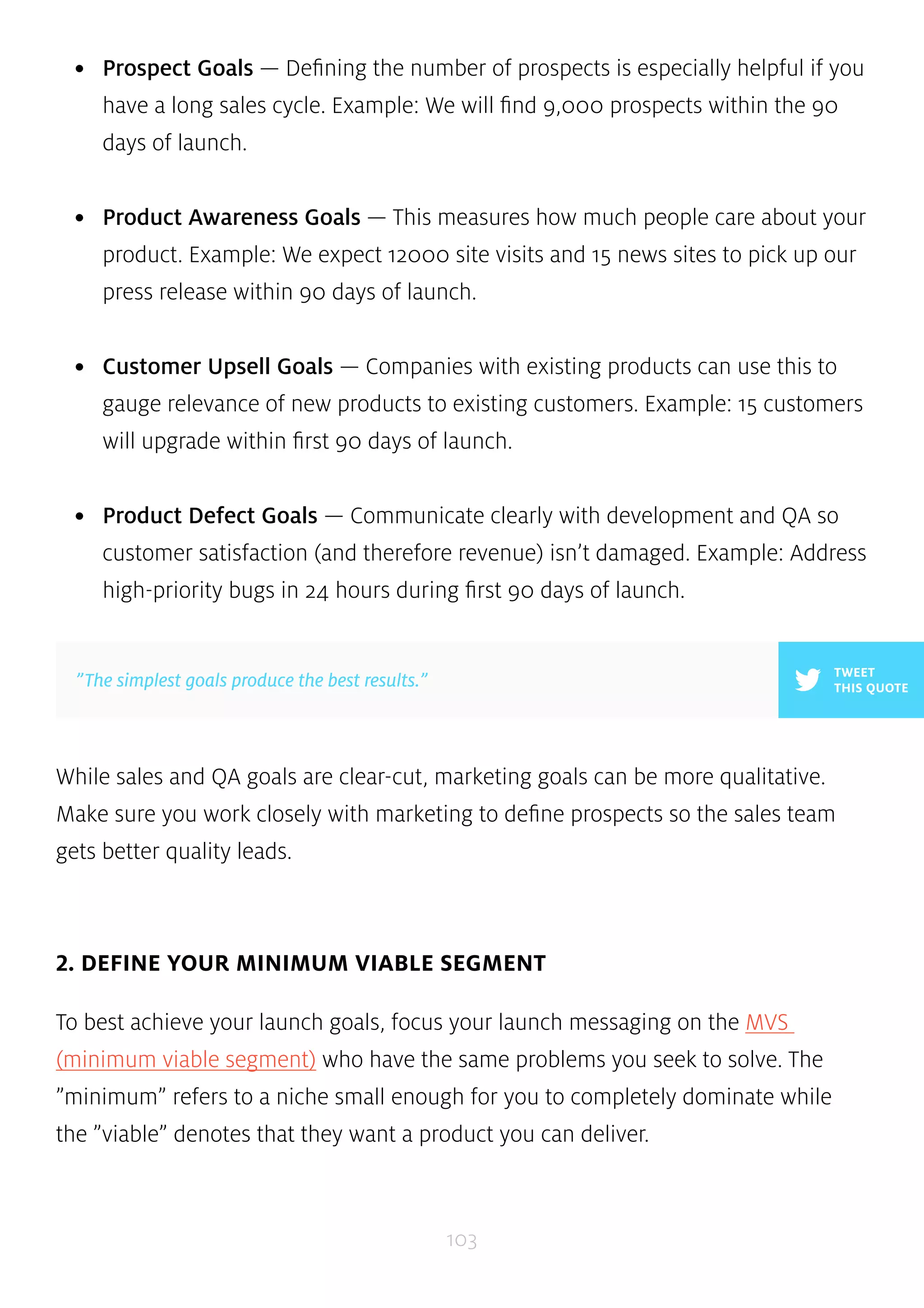 • Prospect Goals — Defining the number of prospects is especially helpful if you 
have a long sales cycle. Example: We will find 9,000 prospects within the 90 
days of launch. 
• Product Awareness Goals — This measures how much people care about your 
product. Example: We expect 12000 site visits and 15 news sites to pick up our 
press release within 90 days of launch. 
• Customer Upsell Goals — Companies with existing products can use this to 
gauge relevance of new products to existing customers. Example: 15 customers 
will upgrade within first 90 days of launch. 
• Product Defect Goals — Communicate clearly with development and QA so 
customer satisfaction (and therefore revenue) isn’t damaged. Example: Address 
high-priority bugs in 24 hours during first 90 days of launch. 
While sales and QA goals are clear-cut, marketing goals can be more qualitative. 
Make sure you work closely with marketing to define prospects so the sales team 
gets better quality leads. 
2. DEFINE YOUR MINIMUM VIABLE SEGMENT 
To best achieve your launch goals, focus your launch messaging on the MVS 
(minimum viable segment) who have the same problems you seek to solve. The 
”minimum” refers to a niche small enough for you to completely dominate while 
the ”viable” denotes that they want a product you can deliver. 
103 
TWEET 
”The simplest goals produce the best results.” THIS QUOTE 
 