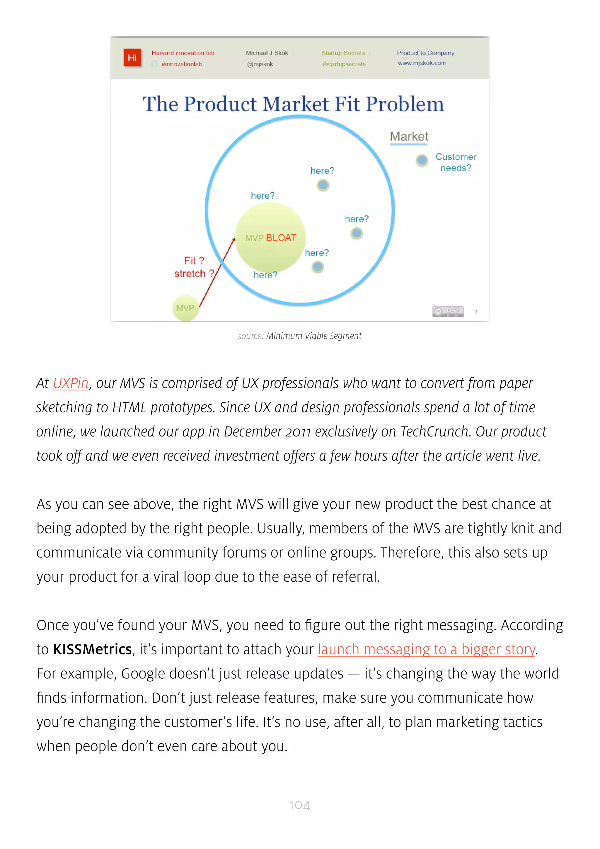 source: Minimum Viable Segment 
At UXPin, our MVS is comprised of UX professionals who want to convert from paper 
sketching to HTML prototypes. Since UX and design professionals spend a lot of time 
online, we launched our app in December 2011 exclusively on TechCrunch. Our product 
took off and we even received investment offers a few hours after the article went live. 
As you can see above, the right MVS will give your new product the best chance at 
being adopted by the right people. Usually, members of the MVS are tightly knit and 
communicate via community forums or online groups. Therefore, this also sets up 
your product for a viral loop due to the ease of referral. 
Once you’ve found your MVS, you need to figure out the right messaging. According 
to KISSMetrics, it’s important to attach your launch messaging to a bigger story. 
For example, Google doesn’t just release updates — it’s changing the way the world 
finds information. Don’t just release features, make sure you communicate how 
you’re changing the customer’s life. It’s no use, after all, to plan marketing tactics 
when people don’t even care about you. 
104 
 